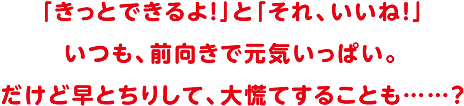 「きっとできるよ！」と「それ、いいね！」いつも前向きで元気いっぱい。だけど早とちりして、大慌てすることも・・・？