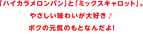 「ハイカラメロンパン」と「ミックスキャロット」。やさしい味わいが大好き。ボクの元気のもとなんだよ！