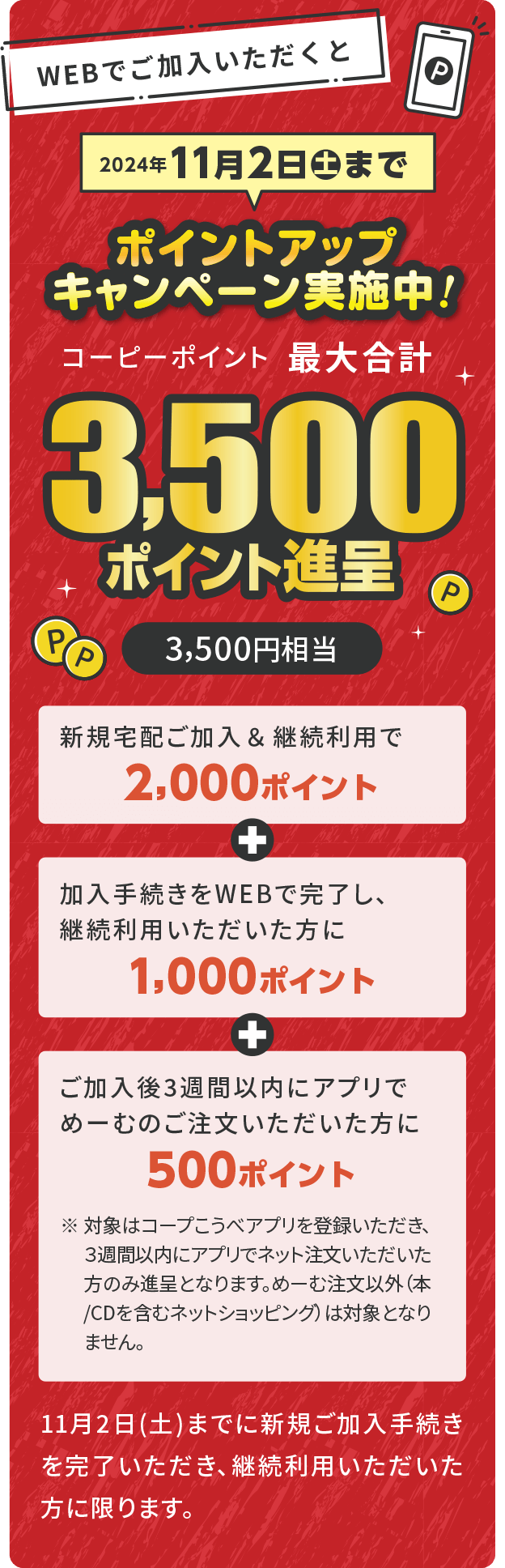 WEBでご加入いただくと コーピーポイント最大合計 3,500ポイント進呈（3,500円相当）／ポイントアップキャンペーン実施中！／2024年11月2日（土）まで／新規宅配ご加入＆継続利用で2,000ポイント＋加入手続きをWEBで完了し、継続利用いただいた方に1,000ポイント＋ご加入後3週間以内にアプリでめーむのご注文いただいた方に500ポイント／11月2日（土）までに新規ご加入手続きを完了いただき、継続利用いただいた方に限ります。